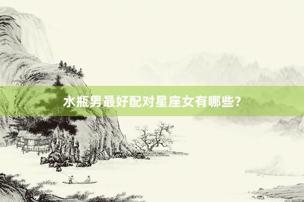 水瓶男最好配对星座女有哪些？